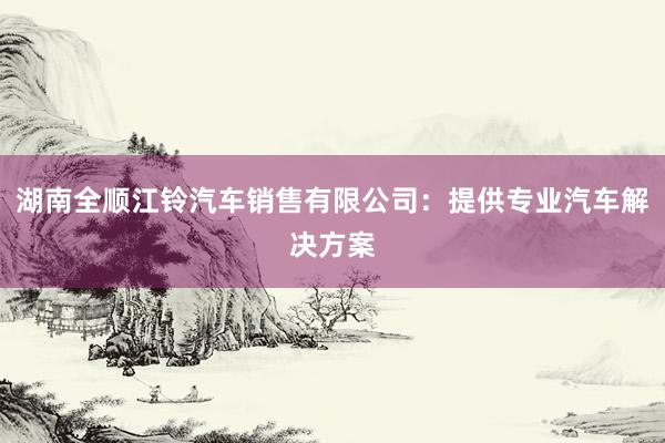 湖南全顺江铃汽车销售有限公司：提供专业汽车解决方案