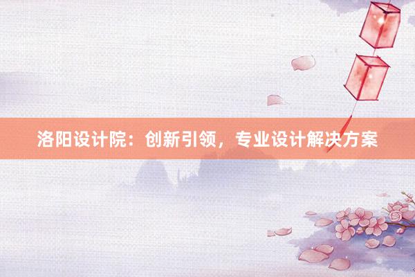 洛阳设计院：创新引领，专业设计解决方案